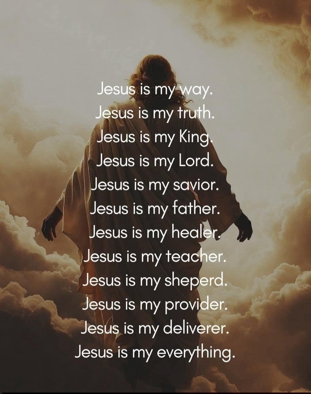 Jesus is my way.
Jesus is my truth.
Jesus is my King.
Jesus is my Lord.
Jesus is my savior.
Jesus is my father.
Jesus is my healer.
Jesus is my teacher.
Jesus is my shepherd.
Jesus is my provider.
Jesus is my deliverer.
Jesus is my everything.