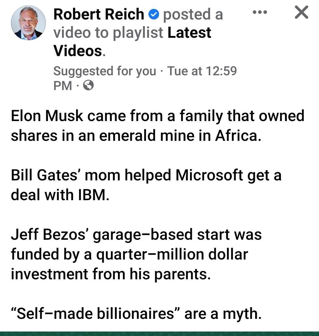 Robert Reich posted a video to playlist Latest Videos Suggested for you Tue at 1259 PM Q Elon Musk came from a family that owned shares in an emerald mine in Africa Bill Gates mom helped Microsoft get a deal with IBM Jeff Bezos garage based start was funded by a quarter million dollar investment from his parents Self made billionaires are a myth