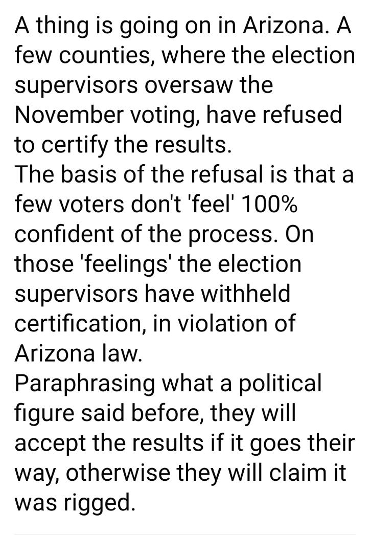 A thing is going on in Arizona A few counties where the election supervisors oversaw the November voting have refused to certify the results The basis of the refusal is that a few voters dont feel 100 confident of the process On those feelings the election supervisors have withheld certification in violation of Arizona law Paraphrasing what a political figure said before they will accept the resul