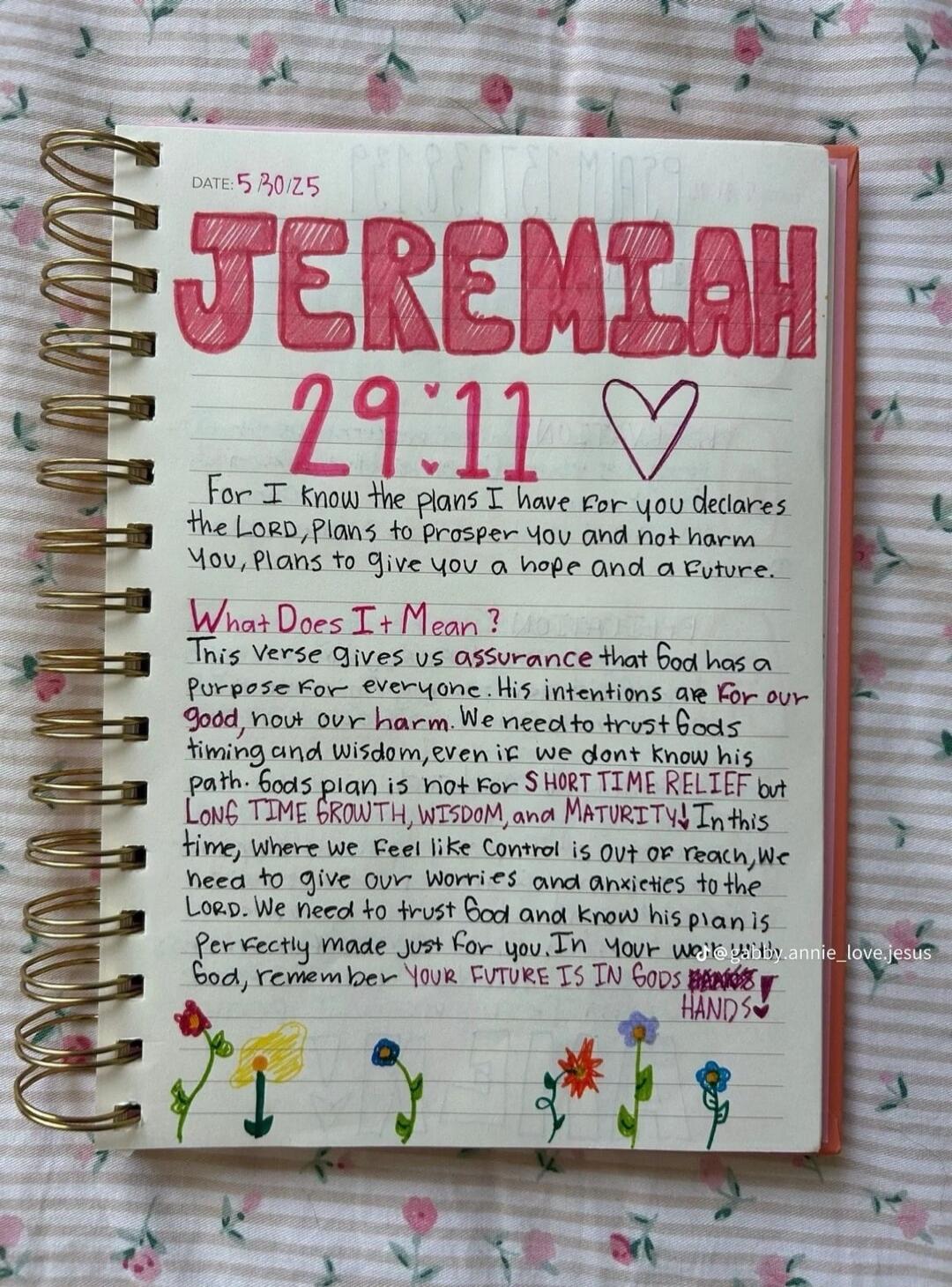 DATE: 5/30/25 JEREMIAH 29:11 ❤️ For I know the plans I have for you declares the LORD, Plans to prosper you and not harm you, plans to give you a hope and a Future. What Does It Mean? This verse gives us assurance that God has a purpose for everyone. His intentions are for our good, not our harm. We need to trust God's timing and wisdom, even if we