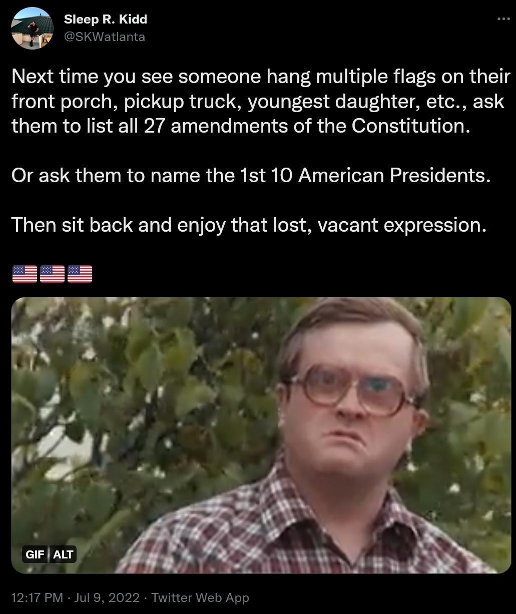 A SicepR Kidd Next time you see someone hang multiple flags on their front porch pickup truck youngest daughter etc ask them to list all 27 amendments of the Constitution ERRUEHRCHENCRGCE B WV EIERRERE LY Then sit back and enjoy that lost vacant expression 1217PM Jul 8 202