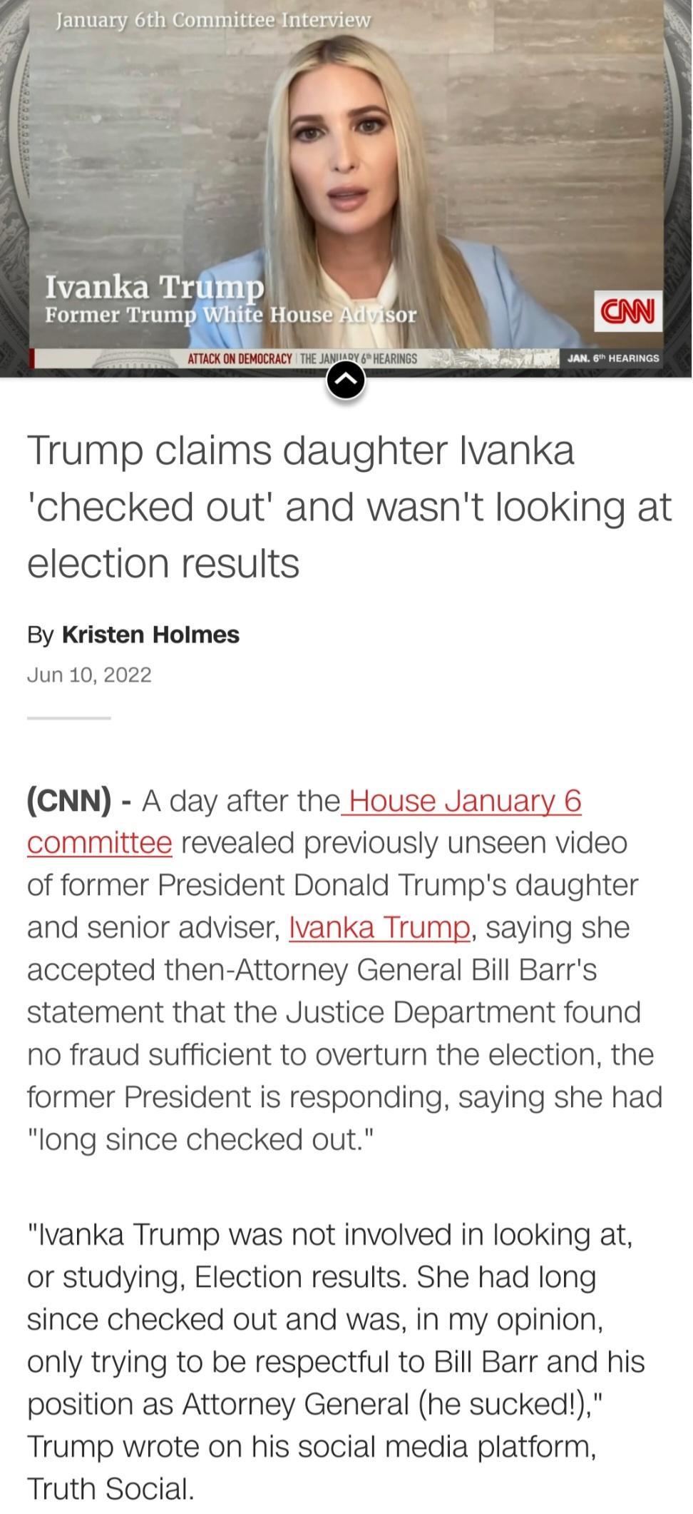 AmxuuumnanWInnam m DN o HearinG N Trump claims daughter lvanka checked out and wasnt looking at election results By Kristen Holmes Jun 10 2022 CNN A day after the House January 6 committee revealed previously unseen video of former President Donald Trumps daughter and senior adviser lvanka Trump saying she accepted then Attorney General Bill Barrs statement that the Justice Department found no fra