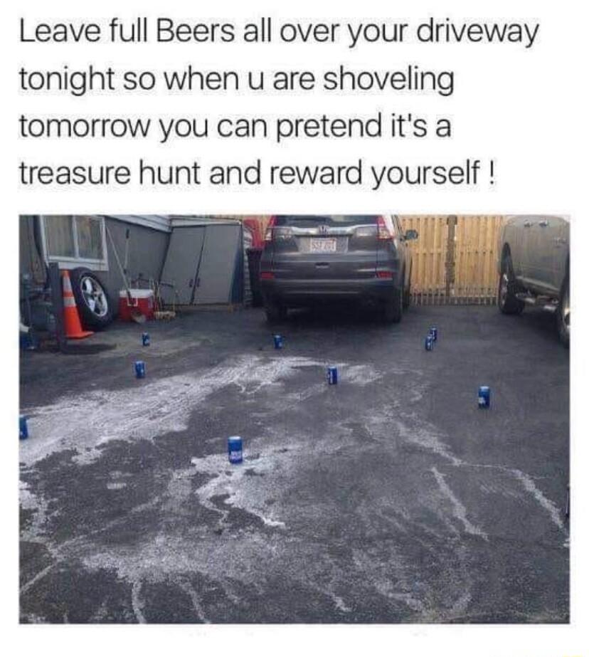 Leave full Beers all over your driveway tonight so when u are shoveling tomorrow you can pretend its a treasure hunt and reward yourself