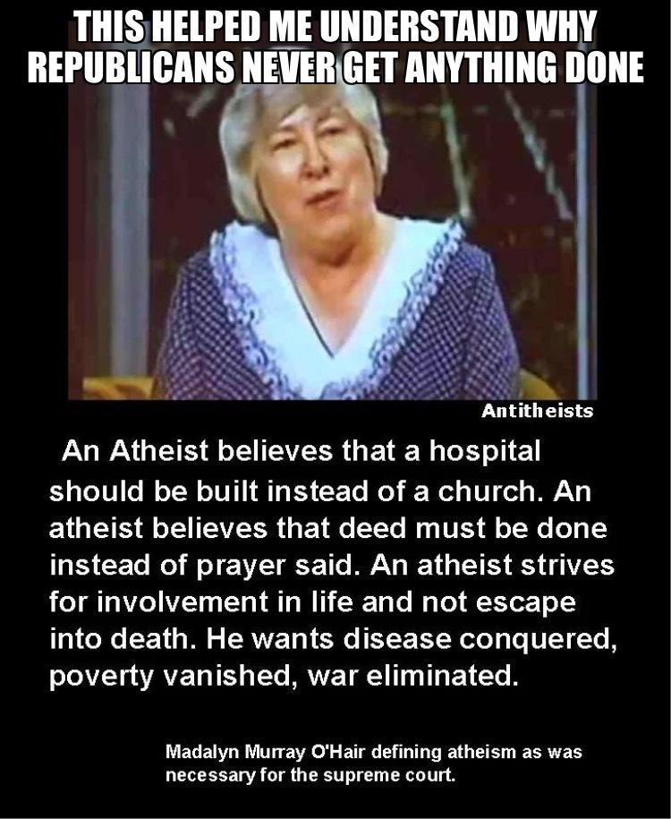 THIS HELPED ME UNDERSTAND WHY REPUBLICANS NEVERGET ANYTHING Illlll LGP GEE L SR GETER R should be built instead of a church An ELES S EIEERRGEIE EEL Ry T 8 X W 1 instead of prayer said An atheist strives R LTI Ze 7y SV VT M W T Te B Tol Yoo 1Y into death He wants disease conquered T TAVE LT Tt IAVE TN T T E LT R Madalyn Murray OHair defining atheism as was necessary for the supreme court