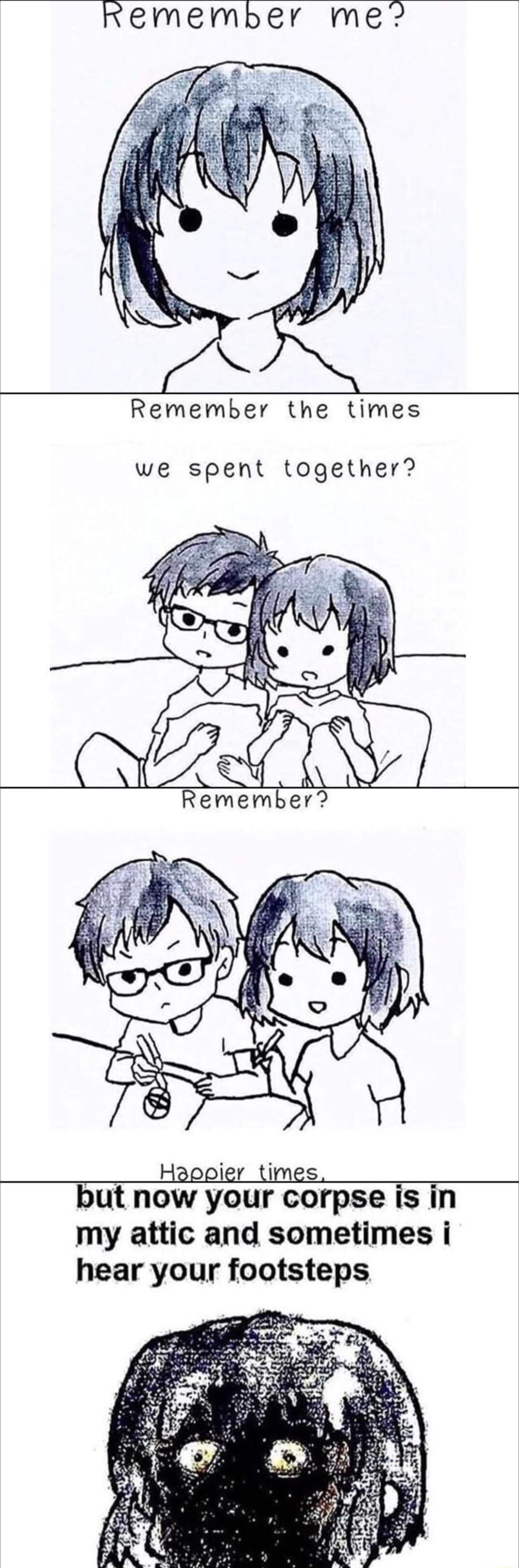 remember me Remember the times we spent together Happier times but now your corpse is in my attic and sometimes i hear your footsteps