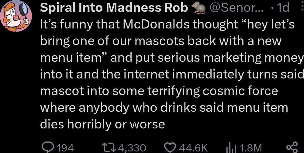 Spiral Into Madness Rob Senor 1d Its funny that McDonalds thought hey lets bring one of our mascots back with a new menu item and put serious marketing money into it and the internet immediately turns said mascot into some terrifying cosmic force where anybody who drinks said menu item dies horribly or worse O194 114330 Oa4sK 118m