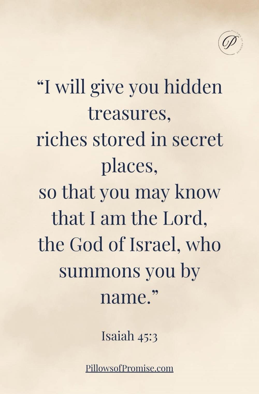I will give you hidden treasures, riches stored in secret places, so that you may know that I am the Lord, the God of Israel, who summons you by name. Isaiah 45:3. PillowsOfPromise.com.