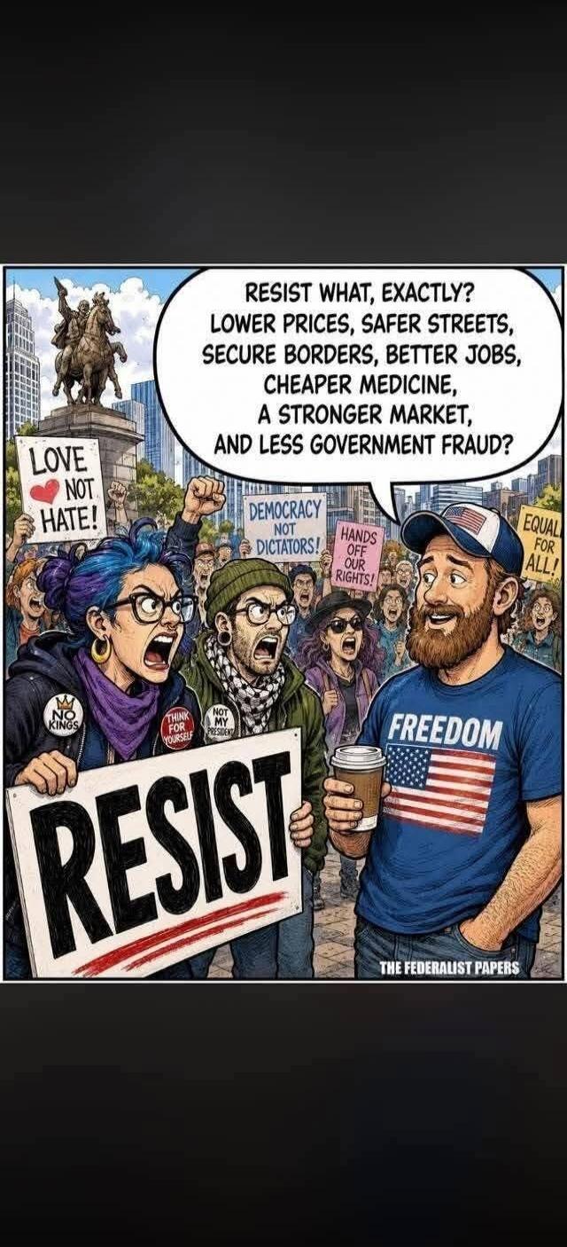 RESIST WHAT, EXACTLY? LOWER PRICES, SAFER STREETS, SECURE BORDERS, BETTER JOBS, CHEAPER MEDICINE, A STRONGER MARKET, AND LESS GOVERNMENT FRAUD? LOVE NOT HATE! RESIST DEMOCRACY NOT DICTATORS! HANDS OFF OUR RIGHTS! NO KINGS THINK FOR YOURSELF NOT MY PRESIDENT EQUAL FOR ALL! FREEDOM THE FEDERALIST PAPERS