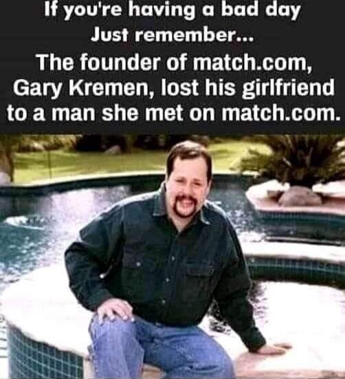 If you're having a bad day Just remember... The founder of match.com, Gary Kremen, lost his girlfriend to a man she met on match.com.
