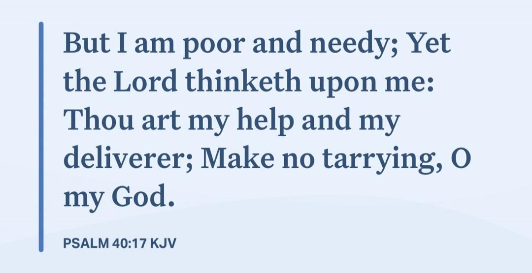 But I am poor and needy; Yet the Lord thinketh upon me: Thou art my help and my deliverer; Make no tarrying, O my God. PSALM 40:17 KJV