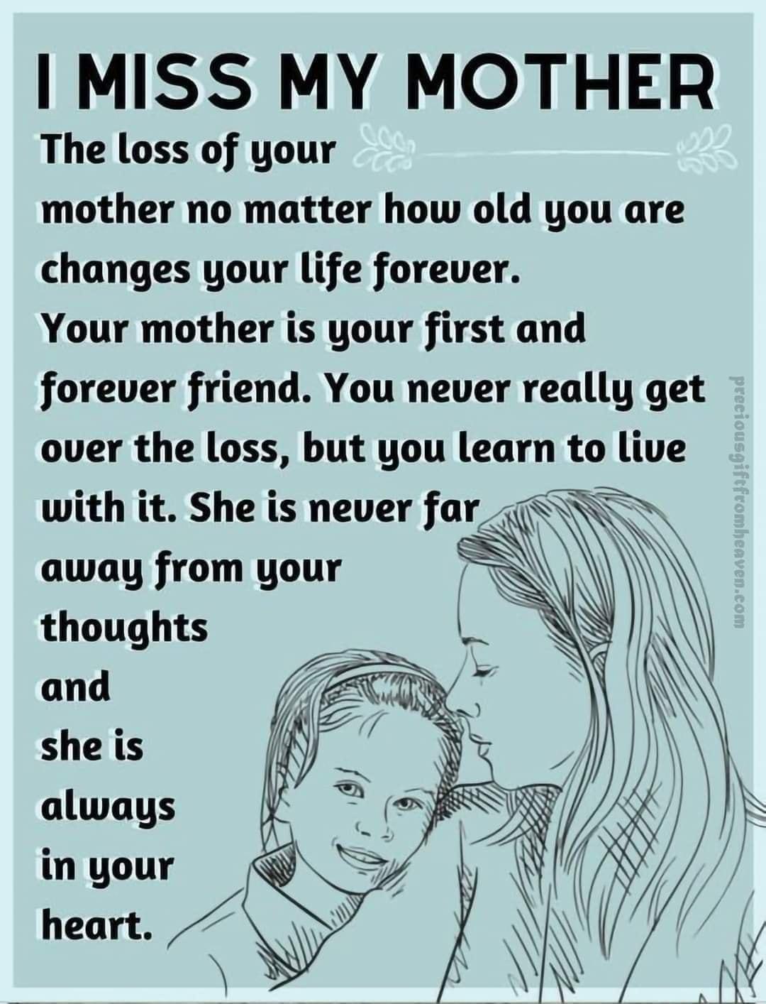 MISS MY MOTHER The loss of your mother no matter how old you are changes your life forever Your mother is your first and forever friend You never really get over the loss but you learn to live with it She is never far_ away from your thoughts and she is always in your heart S 7 N