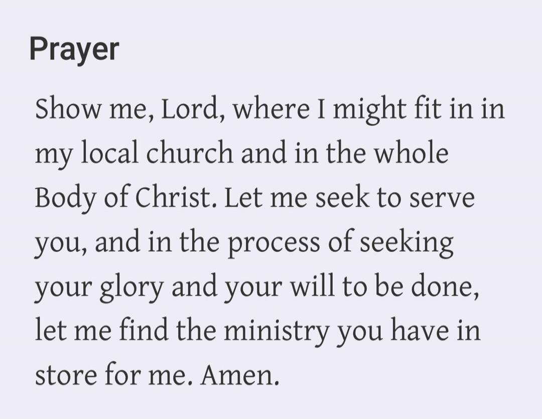 Prayer Show me, Lord, where I might fit in in my local church and in the whole Body of Christ. Let me seek to serve you, and in the process of seeking your glory and your will to be done, let me find the ministry you have in store for me. Amen.