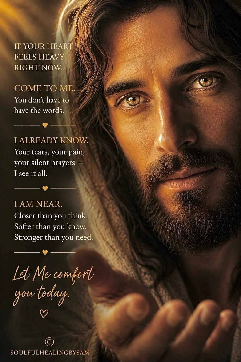 IF YOUR HEART FEELS HEAVY RIGHT NOW... COME TO ME. You don't have to have the words. I ALREADY KNOW. Your tears, your pain, your silent prayers— I see it all. I AM NEAR. Closer than you think. Softer than you know. Stronger than you need. Let Me comfort you today. SOULFULHEALINGBYSAM