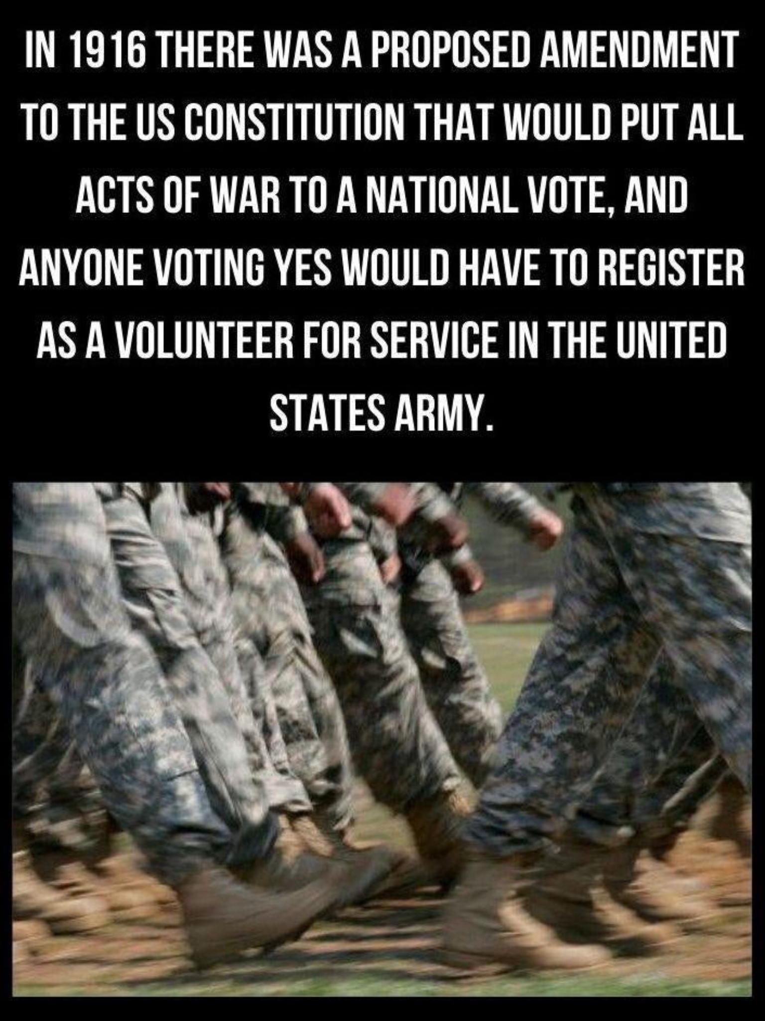 IN 1916 THERE WAS A PROPOSED AMENDMENT T0 THE US CONSTITUTION THAT WOULD PUT ALL ACTS OF WAR TO A NATIONAL VOTE AND ANYONE VOTING YES WOULD HAVE TO REGISTER AS A VOLUNTEER FOR SERVICE IN THE UNITED STATES ARMY