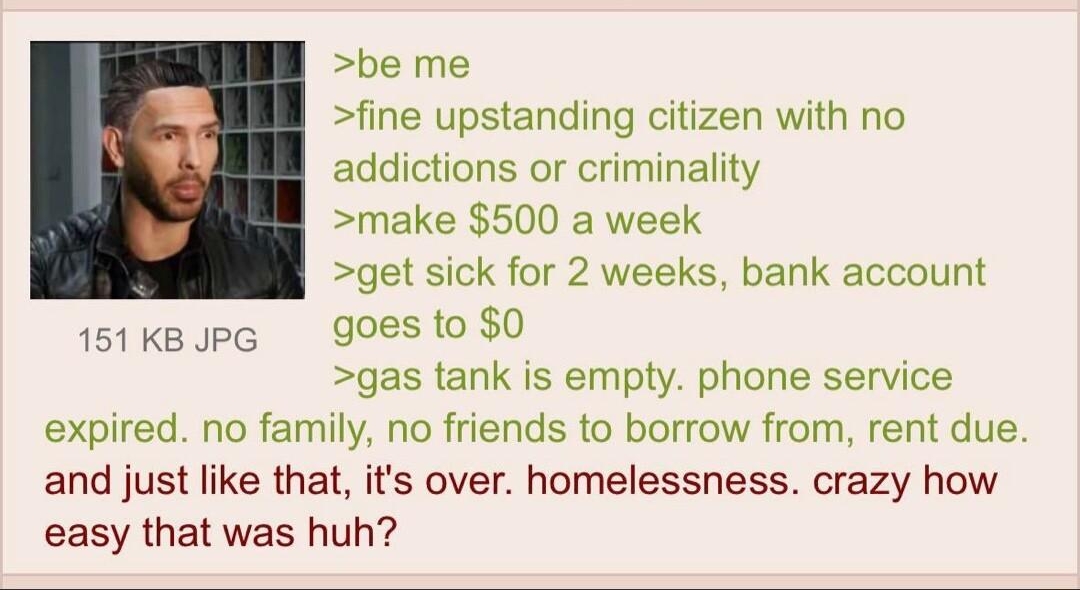 Anonymous its amazing how easy it is to 122222Thu181318 No71502423 be me fine upstanding citizen with no addictions or criminality make 500 a week get sick for 2 weeks bank account goes to 0 gas tank is empty phone service expired no family no friends to borrow from rent due and just like that its over homelessness crazy how easy that was huh 151 KB JPG
