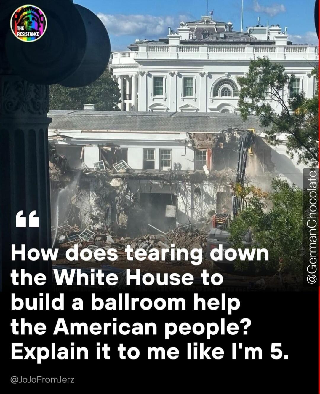 How does tearing down the White House to build a ballroom help the American people? Explain it to me like I'm 5.\n@JoJoFromJerz\n@GermanChocolate