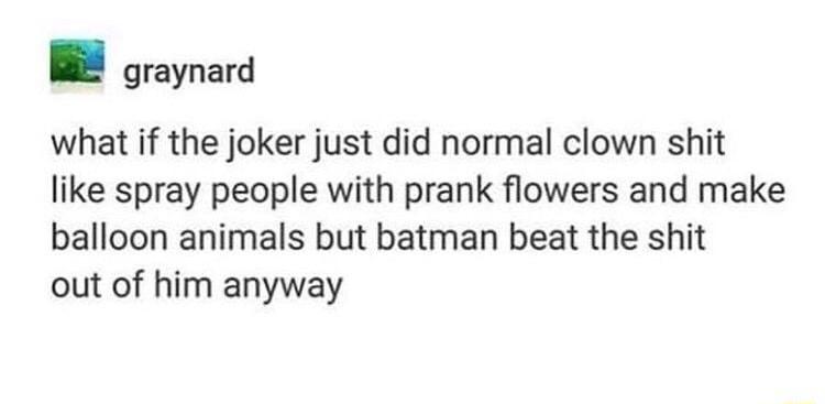 graynard what if the joker just did normal clown shit like spray people with prank flowers and make balloon animals but batman beat the shit out of him anyway