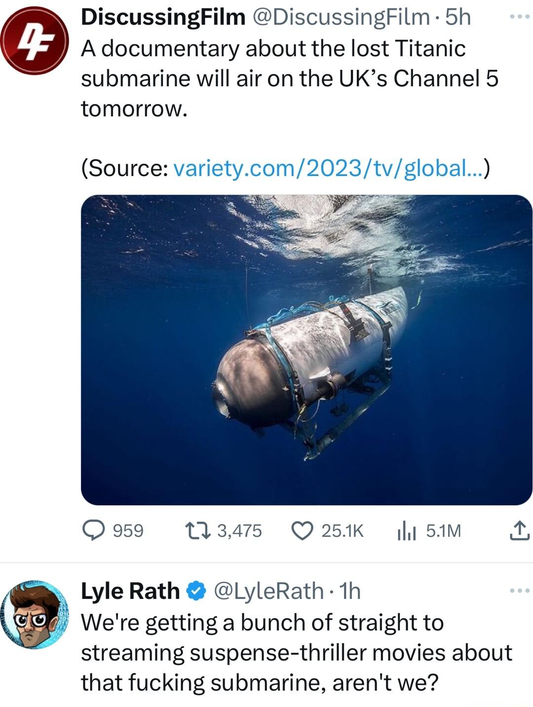 DiscussingFilm DiscussingFilm 5h A documentary about the lost Titanic submarine will air on the UKs Channel 5 tomorrow Source varietycom2023tvglobal N g Q 959 345 Q251K y 51M X Lyle Rath LyleRath 1h Were getting a bunch of straight to streaming suspense thriller movies about that fucking submarine arent we