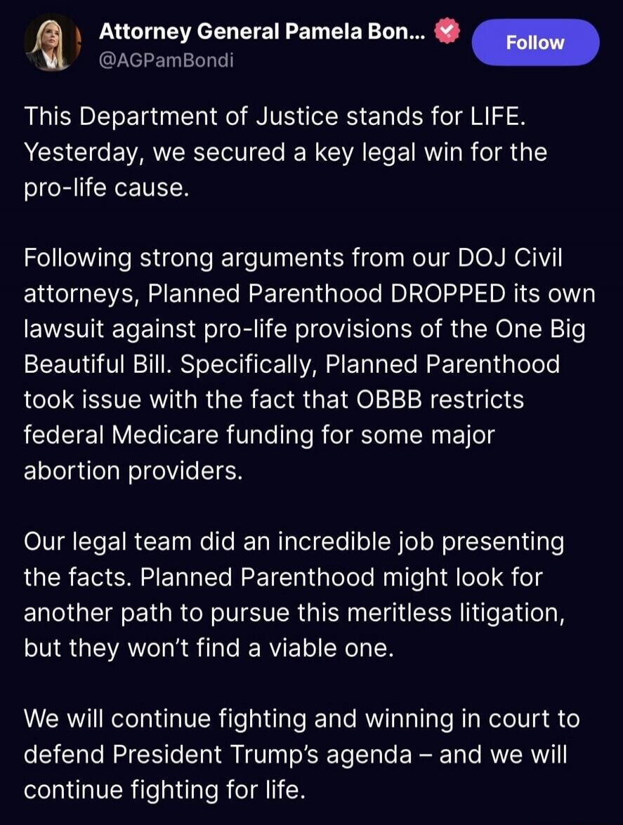This Department of Justice stands for LIFE. Yesterday, we secured a key legal win for the pro-life cause.

Following strong arguments from our DOJ Civil attorneys, Planned Parenthood DROPPED its own lawsuit against pro-life provisions of the One Big Beautiful Bill. Specifically, Planned Parenthood took issue with the fact that OBBB restricts federa