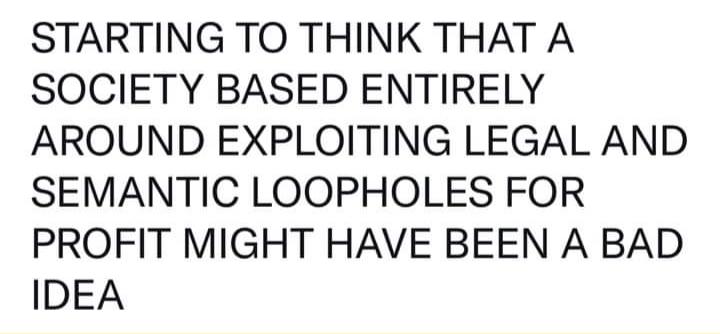 STARTING TO THINK THAT A SOCIETY BASED ENTIRELY AROUND EXPLOITING LEGAL AND SEMANTIC LOOPHOLES FOR PROFIT MIGHT HAVE BEEN A BAD IDEA
