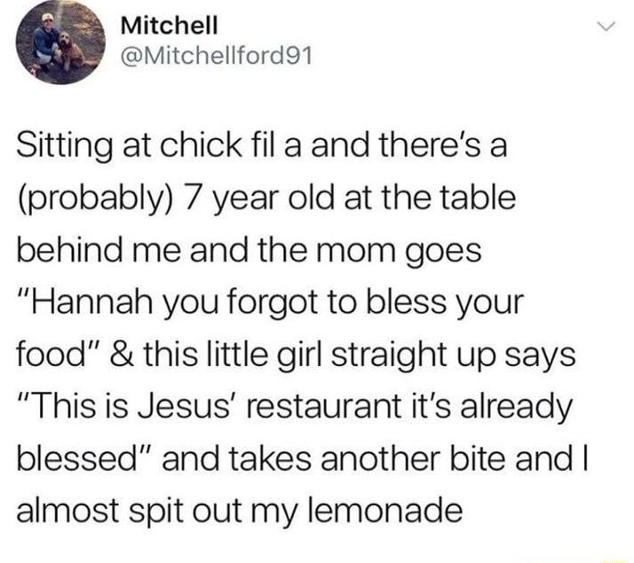 Mitchell Mitchellford91 Sitting at chick fil a and theres a probably 7 year old at the table behind me and the mom goes Hannah you forgot to bless your food this little girl straight up says This is Jesus restaurant its already blessed and takes another bite and almost spit out my lemonade