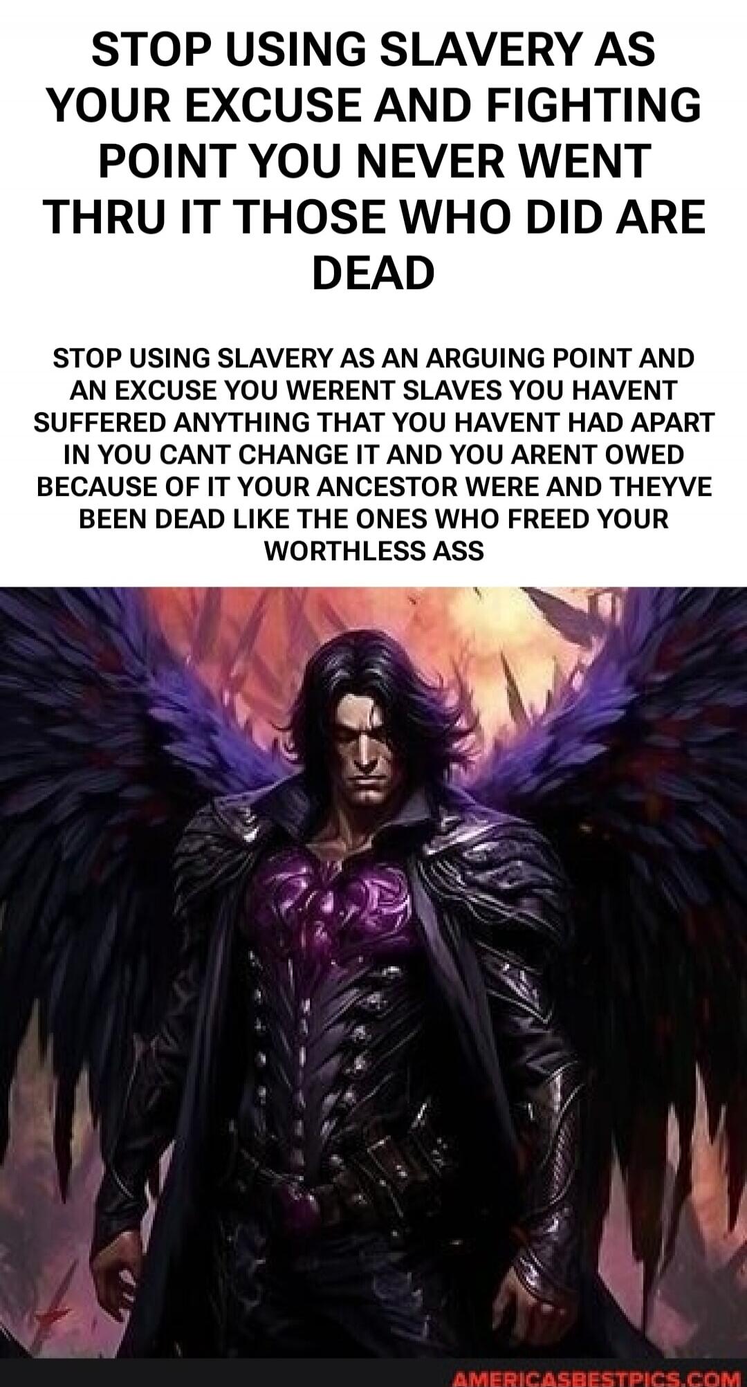 STOP USING SLAVERY AS YOUR EXCUSE AND FIGHTING POINT YOU NEVER WENT THRU IT THOSE WHO DID ARE DEAD STOP USING SLAVERY AS AN ARGUING POINT AND AN EXCUSE YOU WERENT SLAVES YOU HAVENT SUFFERED ANYTHING THAT YOU HAVENT HAD APART IN YOU CANT CHANGE IT AND YOU ARENT OWED BECAUSE OF IT YOUR ANCESTOR WERE AND THEYVE BEEN DEAD LIKE THE ONES WHO FREED YOUR W