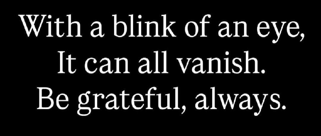 With a blink of an eye, It can all vanish. Be grateful, always.