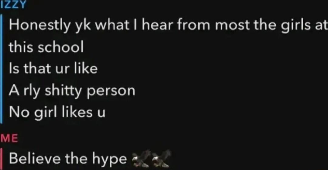 eey Honestly yk what hear from most the girls at this school Is that ur like A rly shitty person No girl likes u ME Believe the hype _