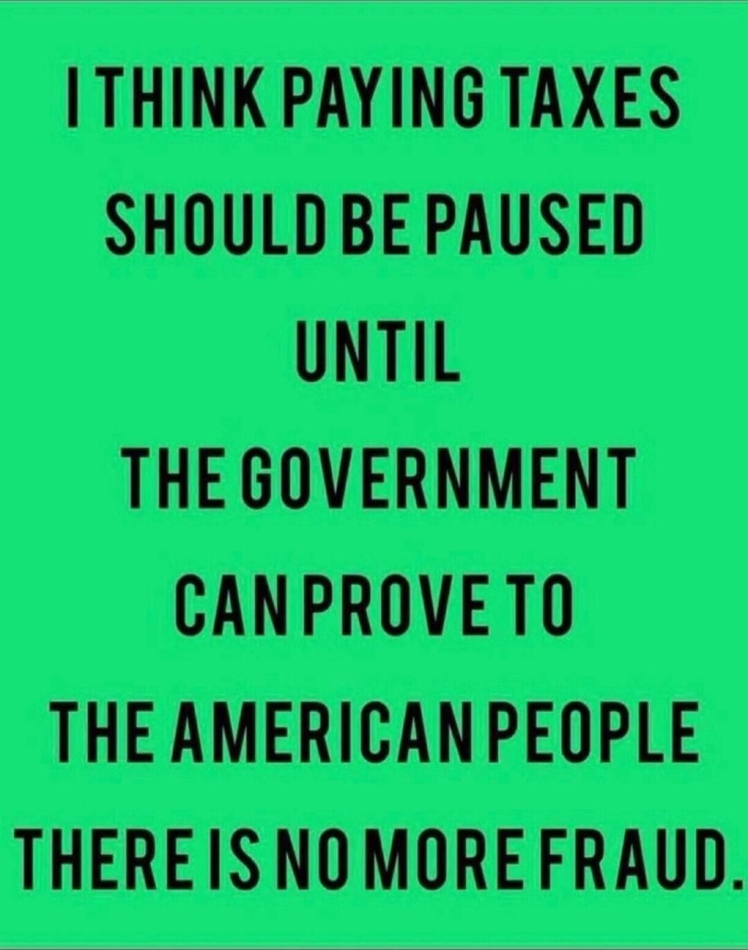 I THINK PAYING TAXES SHOULD BE PAUSED UNTIL THE GOVERNMENT CAN PROVE TO THE AMERICAN PEOPLE THERE IS NO MORE FRAUD.