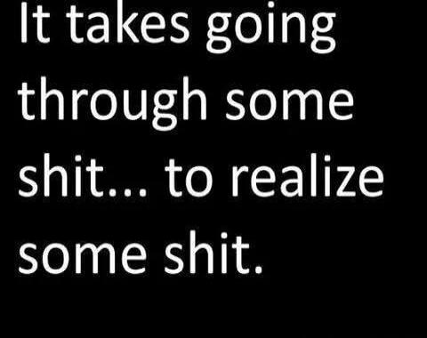 It takes going through some shit... to realize some shit.