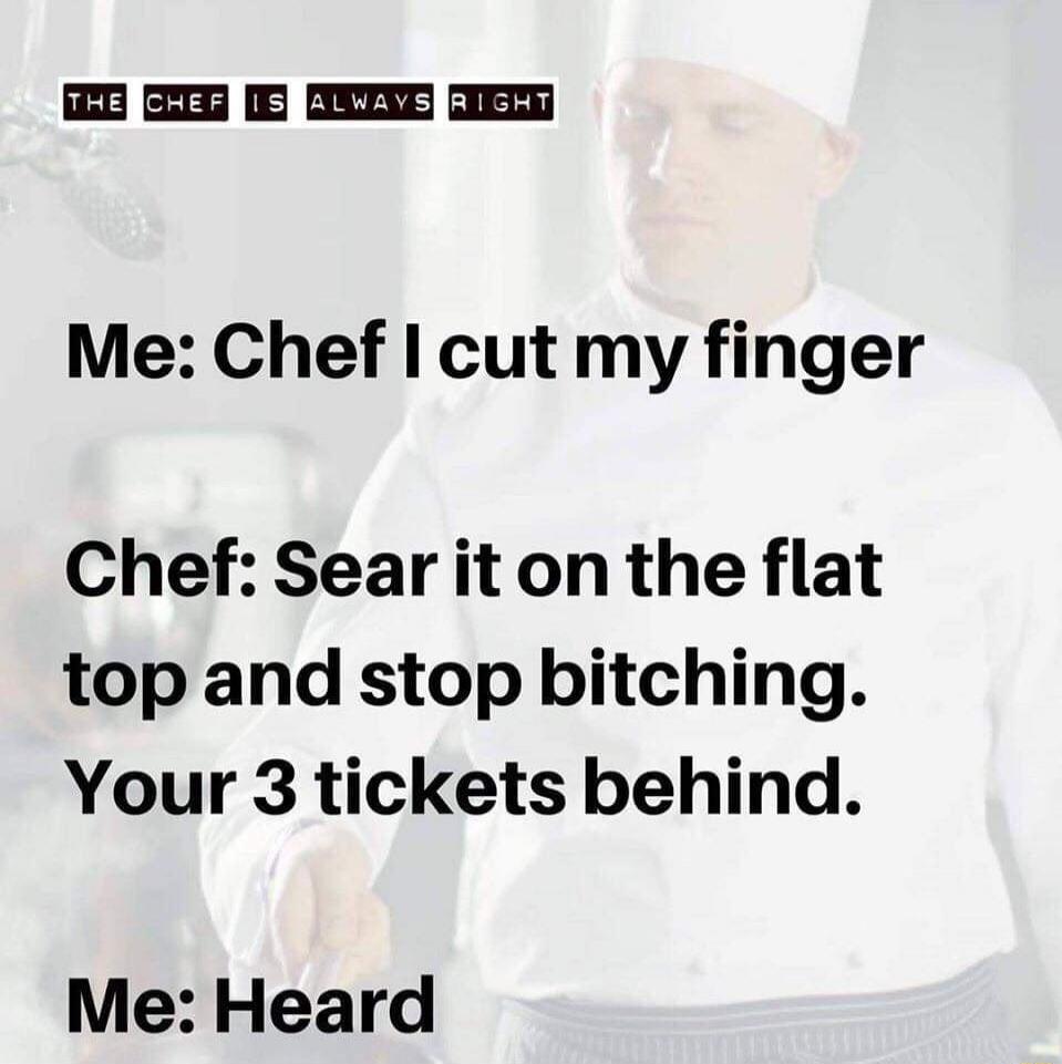 Me: Chef I cut my finger\nChef: Sear it on the flat top and stop bitching. Your 3 tickets behind.\nMe: Heard