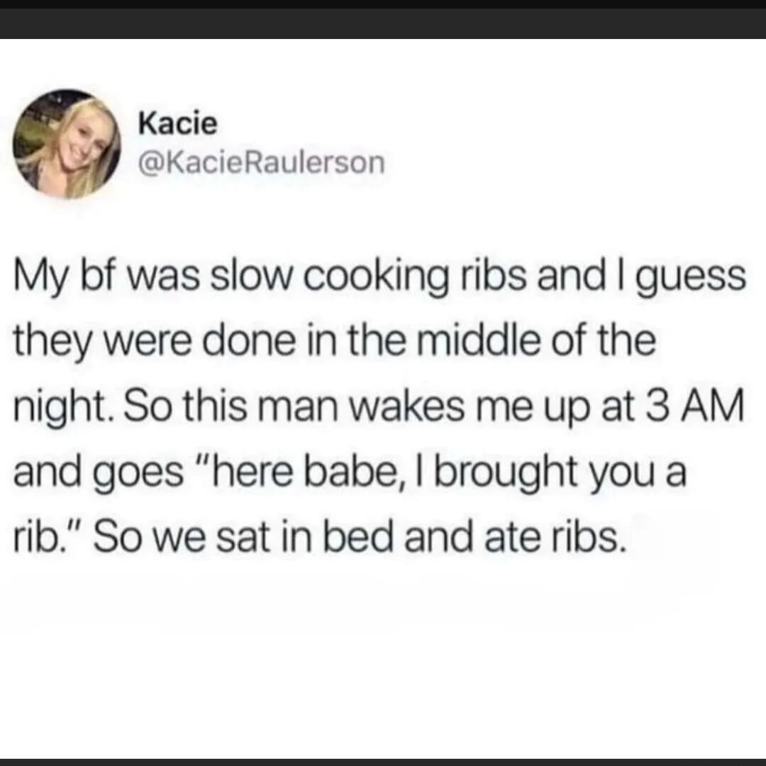 Kacie KacieRaulerson My bf was slow cooking ribs and guess they were done in the middle of the night So this man wakes me up at 3 AM and goes here babe brought you a rib So we sat in bed and ate ribs