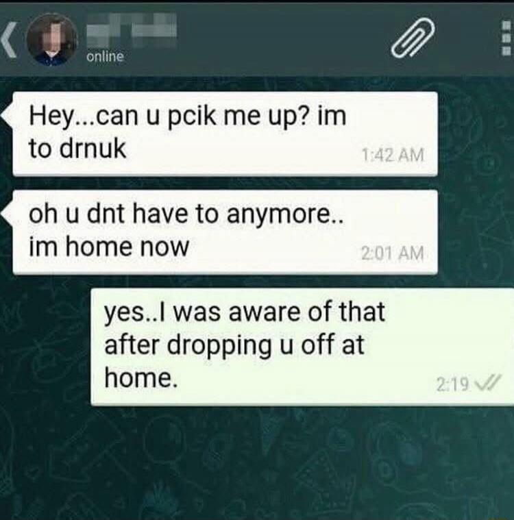 Hey...can u pick me up? im to drunk
oh u dnt have to anymore.. im home now
yes..I was aware of that after dropping u off at home.
