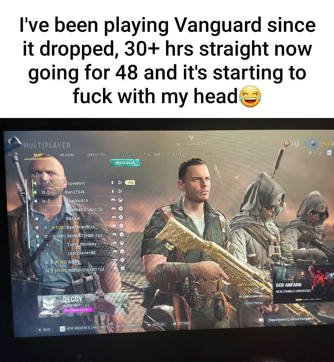 Ive been playing Vanguard since it dropped 30 hrs straight now going for 48 and its starting to fuck with my head nnnnnnnnnnnnnnnnnn X 3 wewols openuToRs onTILapASS oAMCENSEEATG o PLAYERSNE Rl a 18 opeMing v qm H i i oy R0d29 L N A N1 QBamatichapoza M 120 Bankai 0 g6 TN Bedffrisdrice s WISEOH w W 12 2 sAR1 SKYWATCHER 127 Nl A o U TururMnnkey captplanetss GiBEY 23 mzvxlnsesincwnyzs 1 GG 4 e e i Zai