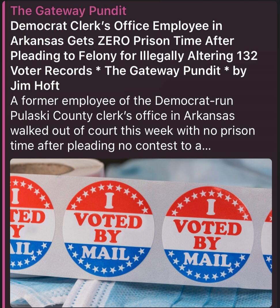 The Gateway Pundit Democrat Clerk's Office Employee in Arkansas Gets ZERO Prison Time After Pleading to Felony for Illegally Altering 132 Voter Records * The Gateway Pundit * by Jim Hoft A former employee of the Democrat-run Pulaski County clerk's office in Arkansas walked out of court this week with no prison time after pleading no contest to a...