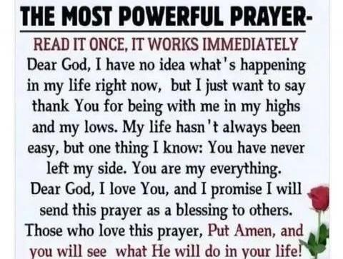 THE MOST POWERFUL PRAYER- READ IT ONCE, IT WORKS IMMEDIATELY Dear God, I have no idea what's happened in my life right now, but I just want to say thank You for being with me in my highs and my lows. My life hasn't always been easy, but one thing I know: You have never left my side. You are my everything. Dear God, I love You, and I promise I will 