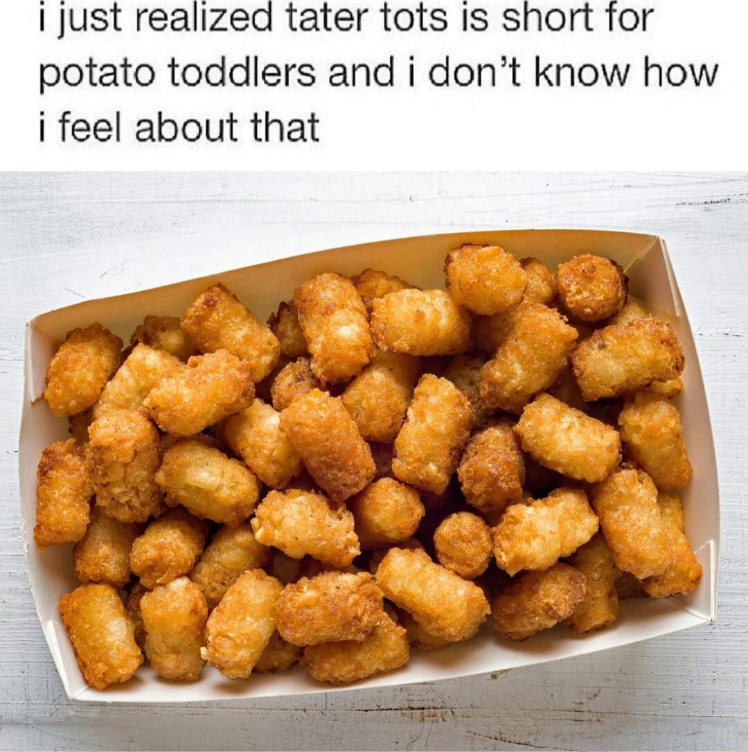 I just realized tater tots Is short for potato toddlers and i dont know how i feel about that