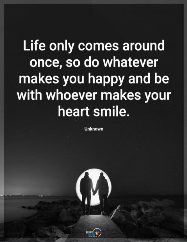Life only comes around once, so do whatever makes you happy and be with whoever makes your heart smile. Unknown