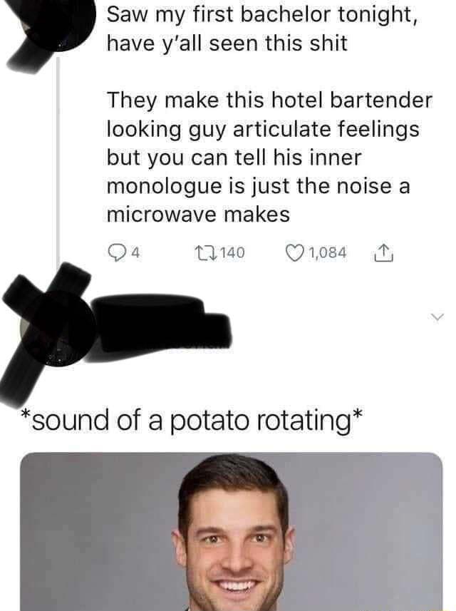 Saw my first bachelor tonight have yall seen this shit They make this hotel bartender looking guy articulate feelings but you can tell his inner monologue is just the noise a microwave makes Qa 1140 Qro8s N sound of a potato rotating