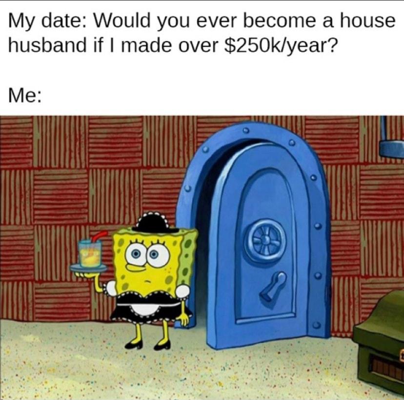My date Would you ever become a house husband if made over 250kyear Me