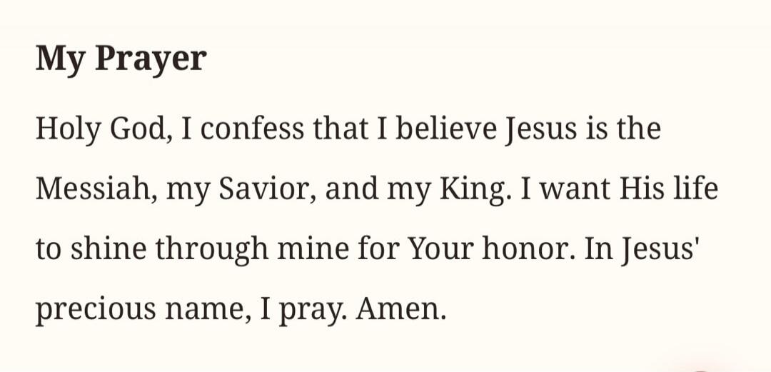 My Prayer Holy God, I confess that I believe Jesus is the Messiah, my Savior, and my King. I want His life to shine through mine for Your honor. In Jesus' precious name, I pray. Amen.