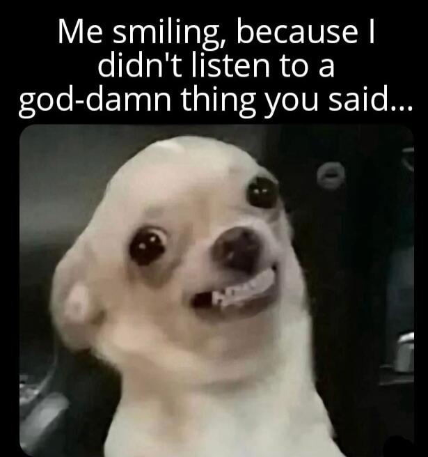 Me smiling, because I didn't listen to a god-damn thing you said...