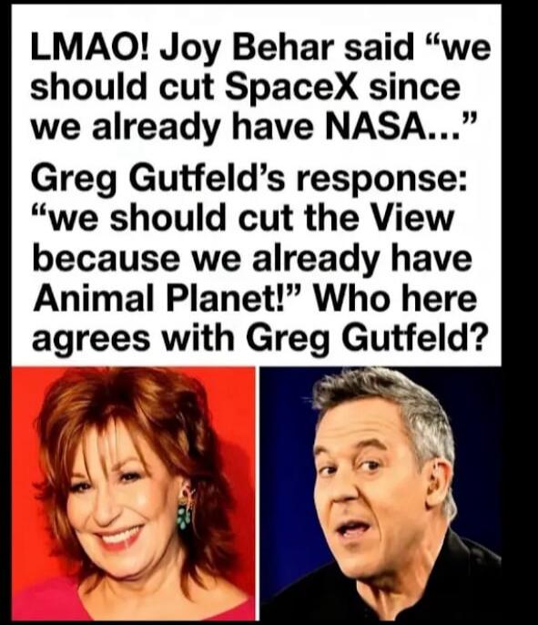 LMAO! Joy Behar said “we should cut SpaceX since we already have NASA…” Greg Gutfeld’s response: “we should cut the View because we already have Animal Planet!” Who here agrees with Greg Gutfeld?
