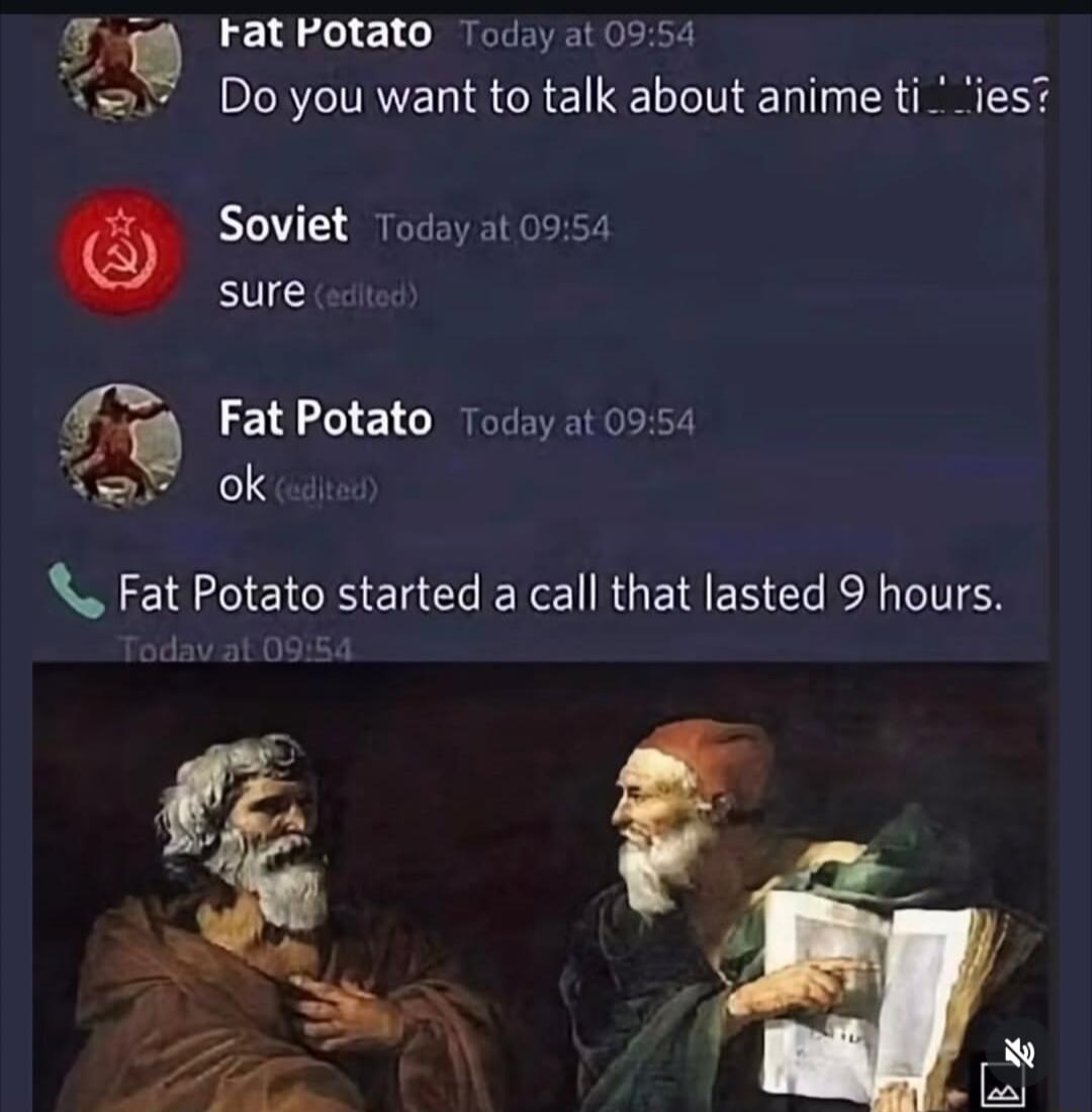 Fat Potato Today at 09:54 Do you want to talk about anime titties? Soviet Today at 09:54 sure (edited) Fat Potato Today at 09:54 ok (edited) Fat Potato started a call that lasted 9 hours.