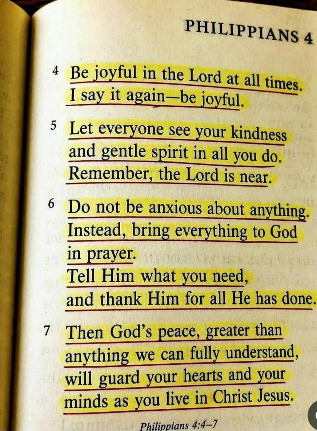 PHILIPPIANS 4. 4 Be joyful in the Lord at all times. I say it again—be joyful. 5 Let everyone see your kindness and gentle spirit in all you do. Remember, the Lord is near. 6 Do not be anxious about anything. Instead, bring everything to God in prayer. Tell Him what you need, and thank Him for all He has done. 7 Then God's peace, greater than anyth