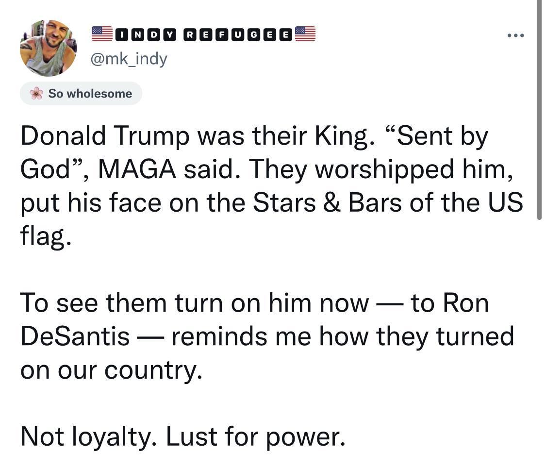 5 poooooooooo mk_indy Sowholesome Donald Trump was their King Sent by God MAGA said They worshipped him put his face on the Stars Bars of the US flag To see them turn on him now to Ron DeSantis reminds me how they turned on our country Not loyalty Lust for power