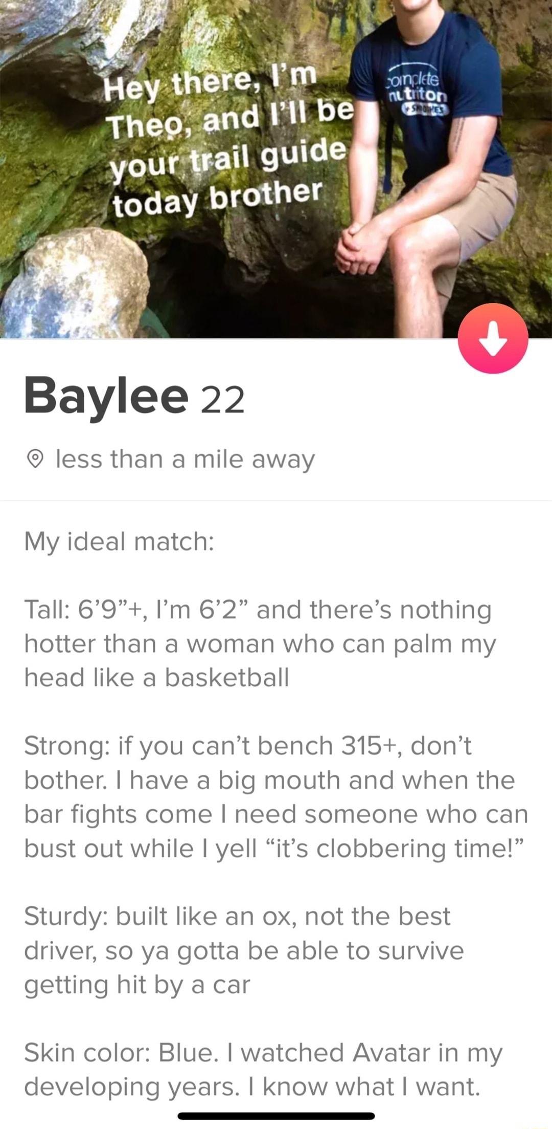 Baylee 22 less than a mile away My ideal match Tall 69 Im 62 and theres nothing hotter than a woman who can palm my head like a basketball Strong if you cant bench 315 dont bother have a big mouth and when the bar fights come need someone who can bust out while yell its clobbering time Sturdy built like an ox not the best driver so ya gotta be able to survive getting hit by a car Skin color Blue w