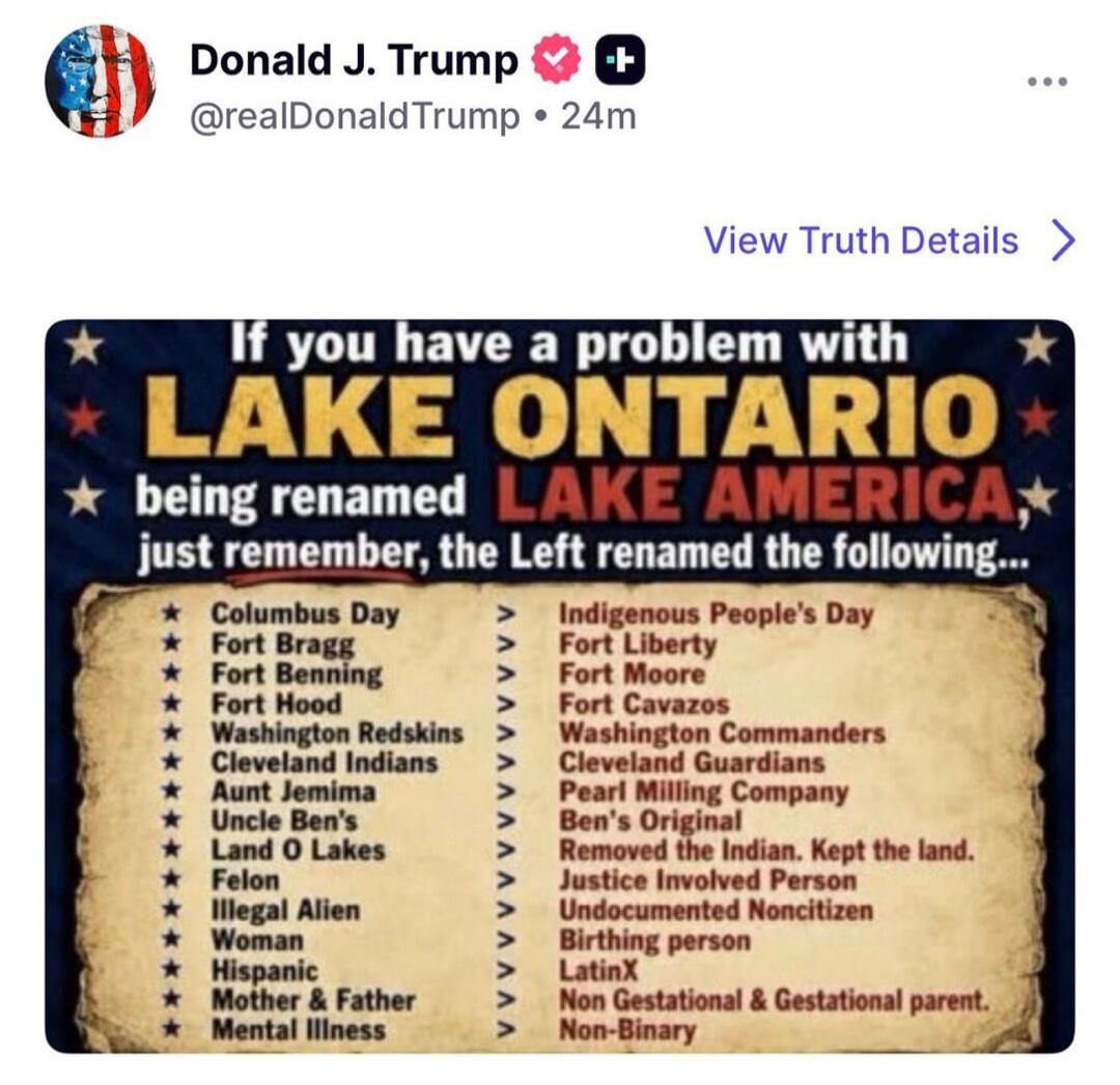 Donald J. Trump @realDonaldTrump • 24m View Truth Details > If you have a problem with LAKE ONTARIO being renamed LAKE AMERICA, just remember, the Left renamed the following... Columbus Day > Indigenous People's Day Fort Bragg > Fort Liberty Fort Benning > Fort Moore Fort Hood > Fort Cavazos Washington Redskins > Washington Commanders Cleveland Ind