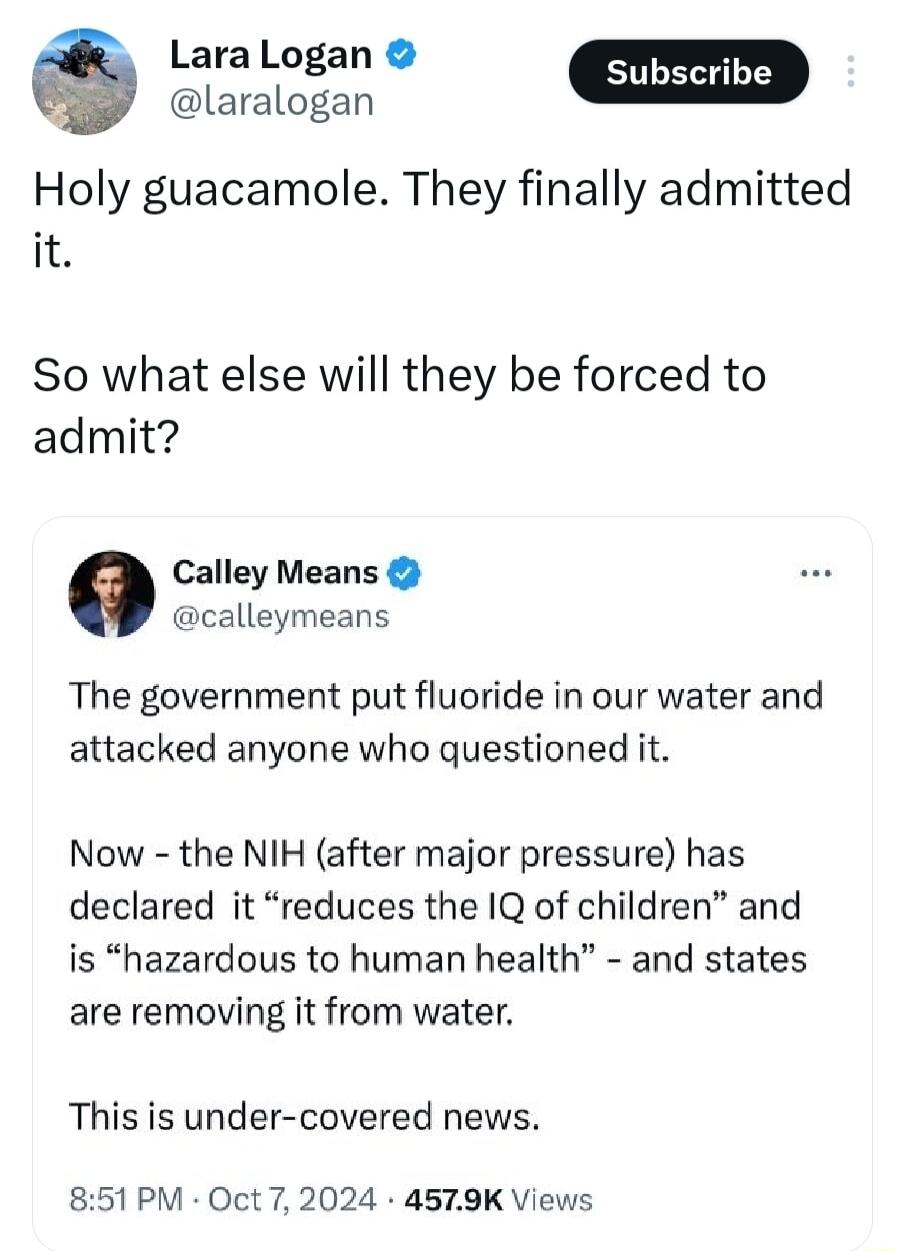 LaraLogan g laralogan Holy guacamole They finally admitted it So what else will they be forced to admit Calley Means calleymeans The government put fluoride in our water and attacked anyone who questioned it Now the NIH after major pressure has declared it reduces the IQ of children and is hazardous to human health and states are removing it from water This is under covered news 851PM Oct 7 2024 4