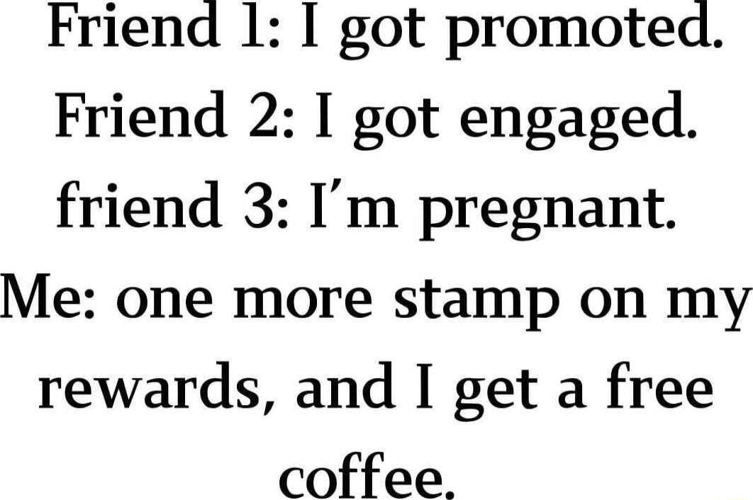 Friend 1 I got promoted Friend 2 I got engaged friend 3 Im pregnant Me one more stamp on my rewards and I get a free coffee